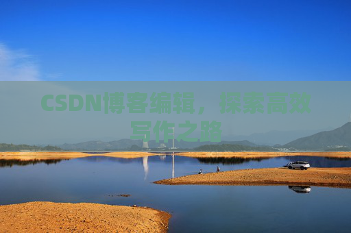 CSDN博客编辑,探索高效写作之路 CSDN博客编辑,探索高效写作之路